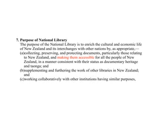 7. Purpose of National Library
   The purpose of the National Library is to enrich the cultural and economic life
   of New Zealand and its interchanges with other nations by, as appropriate,—
   (a)collecting, preserving, and protecting documents, particularly those relating
      to New Zealand, and making them accessible for all the people of New
      Zealand, in a manner consistent with their status as documentary heritage
      and taonga; and
   (b)supplementing and furthering the work of other libraries in New Zealand;
      and
   (c)working collaboratively with other institutions having similar purposes,
 