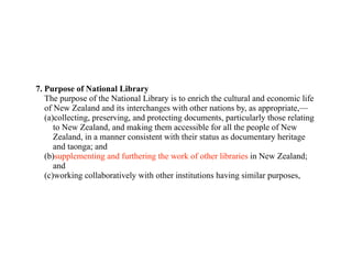 7. Purpose of National Library
   The purpose of the National Library is to enrich the cultural and economic life
   of New Zealand and its interchanges with other nations by, as appropriate,—
   (a)collecting, preserving, and protecting documents, particularly those relating
      to New Zealand, and making them accessible for all the people of New
      Zealand, in a manner consistent with their status as documentary heritage
      and taonga; and
   (b)supplementing and furthering the work of other libraries in New Zealand;
      and
   (c)working collaboratively with other institutions having similar purposes,
 