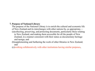 7. Purpose of National Library
   The purpose of the National Library is to enrich the cultural and economic life
   of New Zealand and its interchanges with other nations by, as appropriate,—
   (a)collecting, preserving, and protecting documents, particularly those relating
      to New Zealand, and making them accessible for all the people of New
      Zealand, in a manner consistent with their status as documentary heritage
      and taonga; and
   (b)supplementing and furthering the work of other libraries in New Zealand;
      and
   (c)working collaboratively with other institutions having similar purposes,
 