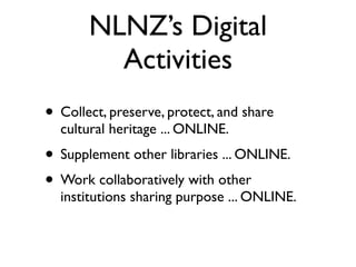 NLNZ’s Digital
         Activities
• Collect, preserve, protect, and share
  cultural heritage ... ONLINE.
• Supplement other libraries ... ONLINE.
• Work collaboratively with other
  institutions sharing purpose ... ONLINE.
 