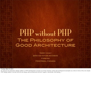 PHP without PHP
                           The Philosophy of
                           Good Architecture
                                                                   terry chay
                                                        2010-03-10T09:30+0500
                                                                      Confoo
                                                            Montreal, Canada




Thursday, March 18, 2010
An obscure but ubiquitous design pattern in PHP development is known as Funky Caching. Using real architectural examples as a lens to look at this one simple
PHP design pattern, we see how we can design web architectures that are "organic, democratic, and lasting…"
 