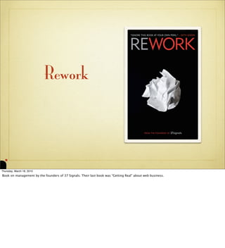 Rework




Thursday, March 18, 2010
Book on management by the founders of 37 Signals. Their last book was “Getting Real” a...