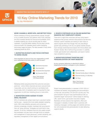 10 Key Online Marketing Trends for 2010
    by Jay Henderson




More Channels, More Data, anD Better tools                        3. searCh Continues as an online Marketing
Online marketing is facing unprecedented change, brought          Mainstay, But CoMplexity grows
on by a volatile economy, the meteoric rise of new channels,      There are no signs that consumers will stop using search
and the increased demand for financial accountability. 2010       engines as their primary vehicle to find products and services.
is already shaping up to be an exciting year for online           However, search marketers are starting to take notice of
marketers. To provide better visibility into the year’s trends,   search engines other than Google. Not only does Bing’s
Unica surveyed 155 marketers about online marketing               growth look promising in the US, but global markets already
technology usage and plans. The data revealed 10 key online       have strongly entrenched local players like China’s Baidu and
marketing trends for 2010:                                        Russia’s Yandex. Mix in forthcoming innovation in usability,
                                                                  mobile, geo-location and collaboration, and search market-
1. Marketing BuDgets anD FoCus Continue
                                                                  ing’s complexity is growing.
to swing online
                                                                  4. Marketers expanD targeting anD
How important an issue is it for your organization to shift
your marketing to be more online or web focused?                  personalization on their weBsites

             12%    4%
                                                                  Is your company delivering or planning to deliver
                                     Somewhat Important           targeted/personalized messages on your websites?
  39%
                                     Very Important                         15%
                    45%                                                               9%
                                     Somewhat Not Important                                             Current Activity
                                                                   21%
                                     Not Important At All                                               Planned Activity (Next 12 Months)
                                                                                       55%
                                                                                                        Planned Activity (>12 Months)
                                Base: Total Sample
                                (155 Respondents)                                                       No Plans

                                                                                                   Base: Total Sample
                                                                                                   (155 Respondents)
Marketing dollars are going where the customers and pros-
pects are - online. Online channels are lower cost and more
measurable, and as a result continue to cannibalize tradi-        Expect more personalization in websites in 2010. 55% of
tional media. 84% of marketers said it is important for their     marketers are already using targeting and personalization
organization to shift their marketing focus to more online.       on their site, and another 21% will roll it out this year. This
                                                                  personalization will grow more sophisticated as well, as
2. Marketers work harDer to keep
                                                                  marketers target “anonymous” visitors based on referring
eMail relevant
                                                                  URL, search terms, geo-location and other insights.
92% of marketers are using or planning to use email market-
                                                                  Marketers will also extend email segments, offers and
ing this year – making it the most widely adopted marketing
                                                                  messages to websites, to better match customers with
tactic. With email adoption pervasive and consumers’
                                                                  marketing messages. Landing pages and website optimiza-
inboxes increasingly crowded, marketers will move beyond
                                                                  tion will complement site personalization to start delivering
their old “spray and pray” strategies and work hard to stay
                                                                  superior results.
relevant. To do this, marketers must not only create compel-
ling campaigns, but also have a stronger focus on analysis
and management of inbox placement, content rendering, and
reputation management of their digital communications.
 