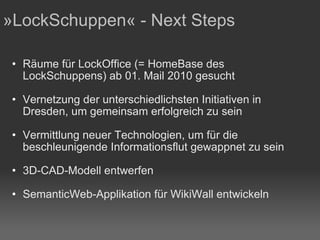 Räume für LockOffice (= HomeBase des LockSchuppens) ab 01. Mail 2010 gesucht Vernetzung der unterschiedlichsten Initiativen in Dresden, um gemeinsam erfolgreich zu sein Vermittlung neuer Technologien, um für die beschleunigende Informationsflut gewappnet zu sein 3D-CAD-Modell entwerfen SemanticWeb-Applikation für WikiWall entwickeln »LockSchuppen« - Next Steps 