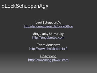 »LockSchuppenAg«  LockSchuppenAg http: //landmatrosen . de/LockOffice Singularity University http://singularityu.com Team Academy http://www.tiimiakatemia.fi CoWorking http: //coworking . pbwiki .com 