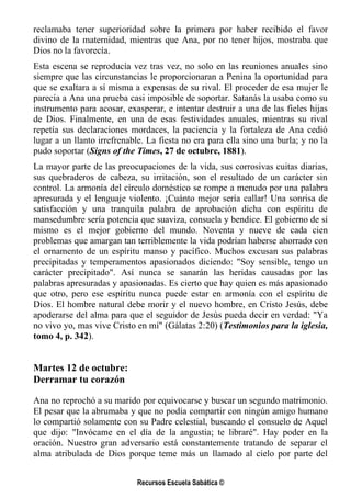reclamaba tener superioridad sobre la primera por haber recibido el favor
divino de la maternidad, mientras que Ana, por no tener hijos, mostraba que
Dios no la favorecía.
Esta escena se reproducía vez tras vez, no solo en las reuniones anuales sino
siempre que las circunstancias le proporcionaran a Penina la oportunidad para
que se exaltara a sí misma a expensas de su rival. El proceder de esa mujer le
parecía a Ana una prueba casi imposible de soportar. Satanás la usaba como su
instrumento para acosar, exasperar, e intentar destruir a una de las fieles hijas
de Dios. Finalmente, en una de esas festividades anuales, mientras su rival
repetía sus declaraciones mordaces, la paciencia y la fortaleza de Ana cedió
lugar a un llanto irrefrenable. La fiesta no era para ella sino una burla; y no la
pudo soportar (Signs of the Times, 27 de octubre, 1881).
La mayor parte de las preocupaciones de la vida, sus corrosivas cuitas diarias,
sus quebraderos de cabeza, su irritación, son el resultado de un carácter sin
control. La armonía del círculo doméstico se rompe a menudo por una palabra
apresurada y el lenguaje violento. ¡Cuánto mejor sería callar! Una sonrisa de
satisfacción y una tranquila palabra de aprobación dicha con espíritu de
mansedumbre sería potencia que suaviza, consuela y bendice. El gobierno de sí
mismo es el mejor gobierno del mundo. Noventa y nueve de cada cien
problemas que amargan tan terriblemente la vida podrían haberse ahorrado con
el ornamento de un espíritu manso y pacífico. Muchos excusan sus palabras
precipitadas y temperamentos apasionados diciendo: "Soy sensible, tengo un
carácter precipitado". Así nunca se sanarán las heridas causadas por las
palabras apresuradas y apasionadas. Es cierto que hay quien es más apasionado
que otro, pero ese espíritu nunca puede estar en armonía con el espíritu de
Dios. El hombre natural debe morir y el nuevo hombre, en Cristo Jesús, debe
apoderarse del alma para que el seguidor de Jesús pueda decir en verdad: "Ya
no vivo yo, mas vive Cristo en mí" (Gálatas 2:20) (Testimonios para la iglesia,
tomo 4, p. 342).


Martes 12 de octubre:
Derramar tu corazón

Ana no reprochó a su marido por equivocarse y buscar un segundo matrimonio.
El pesar que la abrumaba y que no podía compartir con ningún amigo humano
lo compartió solamente con su Padre celestial, buscando el consuelo de Aquel
que dijo: "Invócame en el día de la angustia; te libraré". Hay poder en la
oración. Nuestro gran adversario está constantemente tratando de separar el
alma atribulada de Dios porque teme más un llamado al cielo por parte del


                            Recursos Escuela Sabática ©
 
