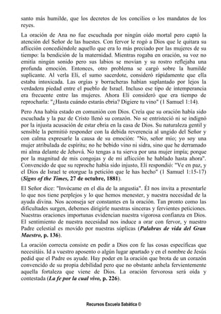 santo más humilde, que los decretos de los concilios o los mandatos de los
reyes.
La oración de Ana no fue escuchada por ningún oído mortal pero captó la
atención del Señor de las huestes. Con fervor le rogó a Dios que le quitara su
aflicción concediéndole aquello que era lo más preciado por las mujeres de su
tiempo: la bendición de la maternidad. Mientras rogaba en oración, su voz no
emitía ningún sonido pero sus labios se movían y su rostro reflejaba una
profunda emoción. Entonces, otro problema se cargó sobre la humilde
suplicante. Al verla Elí, el sumo sacerdote, consideró rápidamente que ella
estaba intoxicada. Las orgías y borracheras habían suplantado por lejos la
verdadera piedad entre el pueblo de Israel. Incluso ese tipo de intemperancia
era frecuente entre las mujeres. Ahora Elí consideró que era tiempo de
reprocharla: "¿Hasta cuándo estarás ebria? Digiere tu vino" (1 Samuel 1:14).
Pero Ana había estado en comunión con Dios. Creía que su oración había sido
escuchada y la paz de Cristo llenó su corazón. No se entristeció ni se indignó
por la injusta acusación de estar ebria en la casa de Dios. Su naturaleza gentil y
sensible la permitió responder con la debida reverencia al ungido del Señor y
con calma expresarle la causa de su emoción: "No, señor mío; yo soy una
mujer atribulada de espíritu; no he bebido vino ni sidra, sino que he derramado
mi alma delante de Jehová. No tengas a tu sierva por una mujer impía; porque
por la magnitud de mis congojas y de mi aflicción he hablado hasta ahora".
Convencido de que su reproche había sido injusto, Elí respondió: "Ve en paz, y
el Dios de Israel te otorgue la petición que le has hecho" (1 Samuel 1:15-17)
(Signs of the Times, 27 de octubre, 1881).
El Señor dice: "Invócame en el día de la angustia". Él nos invita a presentarle
lo que nos tiene perplejos y lo que hemos menester, y nuestra necesidad de la
ayuda divina. Nos aconseja ser constantes en la oración. Tan pronto como las
dificultades surgen, debemos dirigirle nuestras sinceras y fervientes peticiones.
Nuestras oraciones importunas evidencian nuestra vigorosa confianza en Dios.
El sentimiento de nuestra necesidad nos induce a orar con fervor, y nuestro
Padre celestial es movido por nuestras súplicas (Palabras de vida del Gran
Maestro, p. 136).
La oración correcta consiste en pedir a Dios con fe las cosas específicas que
necesitáis. Id a vuestro aposento o algún lugar apartado y en el nombre de Jesús
pedid que el Padre os ayude. Hay poder en la oración que brota de un corazón
convencido de su propia debilidad pero que no obstante anhela fervientemente
aquella fortaleza que viene de Dios. La oración fervorosa será oída y
contestada (La fe por la cual vivo, p. 226).



                            Recursos Escuela Sabática ©
 