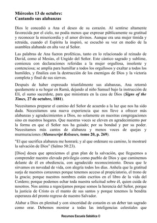 Miércoles 13 de octubre:
Cantando sus alabanzas

Dios le concedió a Ana el deseo de su corazón. Al sentirse altamente
favorecida por el cielo, no podía menos que expresar públicamente su gratitud
y reconocer la misericordia y el amor divinos. Aunque era una mujer tímida y
retraída, cuando el Espíritu la inspiró, se escuchó su voz en medio de la
asamblea alabando en alta voz al Señor.
Las palabras de Ana fueron proféticas, tanto en lo relacionado al reinado de
David, como al Mesías, el Ungido del Señor. Este cántico sagrado y sublime,
comienza con declaraciones referidas a la mujer orgullosa, insolente y
contenciosa; se amplía para humillar a todos los orgullosos y exaltar a todos los
humildes, y finaliza con la destrucción de los enemigos de Dios y la victoria
completa y final de sus siervos.
Después de haber expresado triunfalmente sus alabanzas, Ana retornó
quedamente a su hogar en Ramá, dejando al niño Samuel bajo la instrucción de
Elí, el sumo sacerdote, para que ministrara en la casa de Dios (Signs of the
Times, 27 de octubre, 1881).
Necesitamos preparar el camino del Señor de acuerdo a la luz que nos ha sido
dada. Necesitamos una nueva experiencia que nos lleve a ofrecer más
alabanzas y agradecimientos a Dios, no solamente en nuestras congregaciones
sino en nuestros hogares. Que nuestras voces se eleven en agradecimiento por
la forma en que el Señor nos ha guiado; por su bondad y por su poder.
Necesitamos más cantos de alabanza y menos voces de quejas y
murmuraciones (Manuscript Releases, tomo 20, p. 269).
"El que sacrifica alabanza me honrará; y al que ordenare su camino, le mostraré
la salvación de Dios" (Salmo 50:23).
[Dios] desea que apreciemos el gran plan de la salvación, que lleguemos a
comprender nuestro elevado privilegio como pueblo de Dios y que caminemos
delante de él en obediencia, con agradecido reconocimiento. Desea que le
sirvamos en novedad de vida, con alegría todos los días. Anhela que la gratitud
surja de nuestros corazones porque tenemos acceso al propiciatorio, el trono de
la gracia; porque nuestros nombres están escritos en el libro de la vida del
Cordero; porque podemos echar toda nuestra solicitud sobre él, quien cuida de
nosotros. Nos anima a regocijamos porque somos la herencia del Señor, porque
la justicia de Cristo es el manto de sus santos y porque tenemos la bendita
esperanza del pronto regreso de nuestro Salvador.
Alabar a Dios en plenitud y con sinceridad de corazón es un deber tan sagrado
como orar. Debemos mostrar a todas las inteligencias celestiales que

                            Recursos Escuela Sabática ©
 