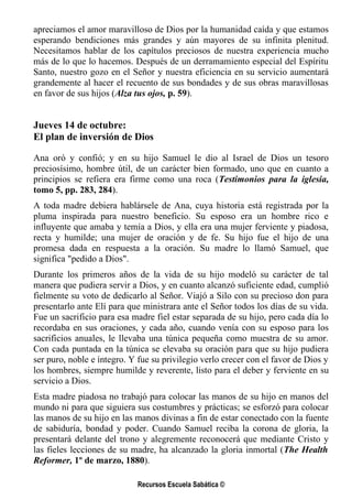 apreciamos el amor maravilloso de Dios por la humanidad caída y que estamos
esperando bendiciones más grandes y aún mayores de su infinita plenitud.
Necesitamos hablar de los capítulos preciosos de nuestra experiencia mucho
más de lo que lo hacemos. Después de un derramamiento especial del Espíritu
Santo, nuestro gozo en el Señor y nuestra eficiencia en su servicio aumentará
grandemente al hacer el recuento de sus bondades y de sus obras maravillosas
en favor de sus hijos (Alza tus ojos, p. 59).


Jueves 14 de octubre:
El plan de inversión de Dios

Ana oró y confió; y en su hijo Samuel le dio al Israel de Dios un tesoro
preciosísimo, hombre útil, de un carácter bien formado, uno que en cuanto a
principios se refiera era firme como una roca (Testimonios para la iglesia,
tomo 5, pp. 283, 284).
A toda madre debiera hablársele de Ana, cuya historia está registrada por la
pluma inspirada para nuestro beneficio. Su esposo era un hombre rico e
influyente que amaba y temía a Dios, y ella era una mujer ferviente y piadosa,
recta y humilde; una mujer de oración y de fe. Su hijo fue el hijo de una
promesa dada en respuesta a la oración. Su madre lo llamó Samuel, que
significa "pedido a Dios".
Durante los primeros años de la vida de su hijo modeló su carácter de tal
manera que pudiera servir a Dios, y en cuanto alcanzó suficiente edad, cumplió
fielmente su voto de dedicarlo al Señor. Viajó a Silo con su precioso don para
presentarlo ante Elí para que ministrara ante el Señor todos los días de su vida.
Fue un sacrificio para esa madre fiel estar separada de su hijo, pero cada día lo
recordaba en sus oraciones, y cada año, cuando venía con su esposo para los
sacrificios anuales, le llevaba una túnica pequeña como muestra de su amor.
Con cada puntada en la túnica se elevaba su oración para que su hijo pudiera
ser puro, noble e íntegro. Y fue su privilegio verlo crecer con el favor de Dios y
los hombres, siempre humilde y reverente, listo para el deber y ferviente en su
servicio a Dios.
Esta madre piadosa no trabajó para colocar las manos de su hijo en manos del
mundo ni para que siguiera sus costumbres y prácticas; se esforzó para colocar
las manos de su hijo en las manos divinas a fin de estar conectado con la fuente
de sabiduría, bondad y poder. Cuando Samuel reciba la corona de gloria, la
presentará delante del trono y alegremente reconocerá que mediante Cristo y
las fieles lecciones de su madre, ha alcanzado la gloria inmortal (The Health
Reformer, 1º de marzo, 1880).

                            Recursos Escuela Sabática ©
 