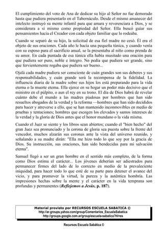 El cumplimiento del voto de Ana de dedicar su hijo al Señor no fue demorado
hasta que pudiera presentarlo en el Tabernáculo. Desde el mismo amanecer del
intelecto instruyó su mente infantil para que amara y reverenciara a Dios, y se
considerara a sí mismo como propiedad del Señor. Ella buscó guiar sus
pensamientos hacia el Creador con cada objeto familiar que lo rodeaba.
Cuando se separó de su hijo, la solicitud de esa fiel madre no cesó. Él era el
objeto de sus oraciones. Cada año le hacía una pequeña túnica, y cuando venía
con su esposo para el sacrificio anual, se la presentaba al niño como prenda de
su amor. En cada puntada de esa túnica ella había musitado una oración para
que pudiera ser puro, noble e íntegro. No pedía que pudiera ser grande, sino
que fervientemente rogaba que pudiera ser bueno...
Ojalá cada madre pudiera ser consciente de cuán grandes son sus deberes y sus
responsabilidades, y cuán grande será la recompensa de la fidelidad. La
influencia diaria de la madre sobre sus hijos los está preparando para la vida
eterna o la muerte eterna. Ella ejerce en su hogar un poder más decisivo que el
ministro en el púlpito, o aun el rey en su trono. El día de Dios habrá de revelar
cuánto debe el mundo a las madres piadosas por hombres que han sido
resueltos abogados de la verdad y la reforma —hombres que han sido decididos
para hacer y atreverse a ello, que se han mantenido inconmovibles en medio de
pruebas y tentaciones; hombres que escogen los elevados y santos intereses de
la verdad y la gloria de Dios antes que el honor mundano o la vida misma.
Cuando el Juez se siente y los libros sean abiertos; cuando el "bien hecho" del
gran Juez sea pronunciado y la corona de gloria sea puesta sobre la frente del
vencedor, muchos alzarán sus coronas ante la vista del universo reunido, y
señalando a su madre dirán: "Ella me hizo todo lo que soy por la gracia de
Dios. Su instrucción, sus oraciones, han sido bendecidas para mi salvación
eterna".
Samuel llegó a ser un gran hombre en el sentido más completo, de la forma
como Dios estima el carácter... Los jóvenes deberían ser adiestrados para
permanecer firmes del lado de lo correcto en medio de la prevaleciente
iniquidad, para hacer todo lo que esté de su parte para detener el avance del
vicio, y para promover la virtud, la pureza y la auténtica hombría. Las
impresiones hechas sobre la mente y el carácter en la vida temprana son
profundas y permanentes (Reflejemos a Jesús, p. 187).




           Material provisto por RECURSOS ESCUELA SABATICA ©
             http://ar.groups.yahoo.com/group/Comentarios_EscuelaSabatica
                http://groups.google.com.ar/group/escuela-sabatica?hl=es

                             Recursos Escuela Sabática ©
 