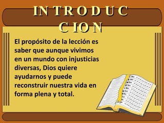 INTRODUCCION El propósito de la lección es saber que aunque vivimos en un mundo con injusticias diversas, Dios quiere ayudarnos y puede reconstruir nuestra vida en forma plena y total. 
