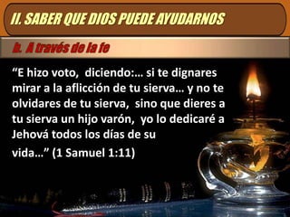 II. SABER QUE DIOS PUEDE AYUDARNOSb.  A través de la fe“E hizo voto,  diciendo:… si te dignares mirar a la aflicción de tu sierva… y no te olvidares de tu sierva,  sino que dieres a tu sierva un hijo varón,  yo lo dedicaré a Jehová todos los días de suvida…” (1 Samuel 1:11)
