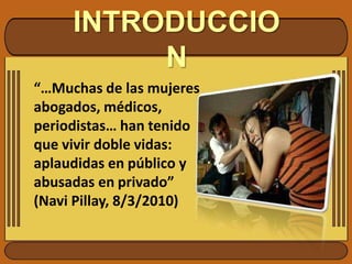 INTRODUCCION“…Muchas de las mujeres abogados, médicos, periodistas… han tenido que vivir doble vidas: aplaudidas en público y abusadas en privado”           (NaviPillay, 8/3/2010)