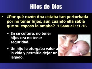 Hijos  de  Dios En su cultura, no tener hijos era no tener seguridad.  Un hijo le otorgaba valor a la vida y permitía dejar un legado. ¿Por qué razón Ana estaba tan perturbada por no tener hijos, aún cuando ella sabía que su esposo la amaba?  1 Samuel 1:1-16 