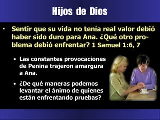 Las constantes provocaciones de Penina trajeron amargura a Ana.  ¿De qué maneras podemos levantar el ánimo de quienes están enfrentando pruebas? Hijos  de  Dios Sentir que su vida no tenía real valor debió haber sido duro para Ana. ¿Qué otro pro-blema debió enfrentar?  1 Samuel 1:6, 7 