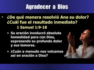 Agradecer  a  Dios Su oración involucró absoluta honestidad para con Dios, expresando su profundo dolor y sus temores.  ¿Cuán a menudo nos volcamos así en oración a Dios? ¿De qué manera resolvió Ana su dolor? ¿Cuál fue el resultado inmediato?  1 Samuel 1:9-18 