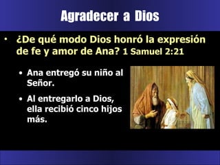 Ana entregó su niño al Señor.  Al entregarlo a Dios, ella recibió cinco hijos más. Agradecer  a  Dios ¿De qué modo Dios honró la expresión de fe y amor de Ana?  1 Samuel 2:21 
