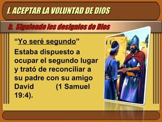 “ Yo seré segundo ” Estaba dispuesto a ocupar el segundo lugar y trató de reconciliar a su padre con su amigo David  (1 Samuel 19:4).  I. ACEPTAR LA VOLUNTAD DE DIOS 