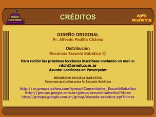 DISEÑO ORIGINAL Pr. Alfredo Padilla Chávez Distribución Recursos Escuela Sabática  © Para recibir las próximas lecciones inscríbase enviando un mail a: [email_address] Asunto: Lecciones en Powerpoint RECURSOS ESCUELA SABATICA Recursos gratuitos para la Escuela Sabática http://ar.groups.yahoo.com/group/Comentarios_EscuelaSabatica http://groups.google.com.ar/group/escuela-sabatica?hl=es http://groups.google.com.ar/group/escuela-sabatica-ppt?hl=es CRÉDITOS 