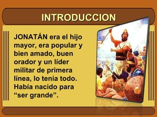 INTRODUCCION JONATÁN era el hijo mayor, era popular y bien amado, buen orador y un líder militar de primera línea, lo tenía todo. Había nacido para “ser grande”.  