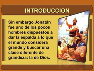 INTRODUCCION Sin embargo Jonatán fue uno de los pocos hombres dispuestos a dar la espalda a lo que el mundo considera grande y buscar una clase diferente de grandeza: la de Dios. 