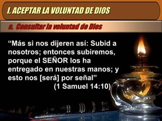 I. ACEPTAR LA VOLUNTAD DE DIOS “ Más si nos dijeren así: Subid a nosotros; entonces subiremos, porque el SEÑOR los ha entregado en nuestras manos; y esto nos [será] por señal”  (1 Samuel 14:10) 