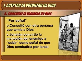 “ Por señal” Consultó con otra persona que temía a Dios  Jonatán convirtió la invitación del enemigo a “subir” como señal de que Dios combatiría por Israel. I. ACEPTAR LA VOLUNTAD DE DIOS 