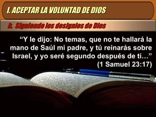 I. ACEPTAR LA VOLUNTAD DE DIOS “ Y le dijo: No temas, que no te hallará la mano de Saúl mi padre, y tú reinarás sobre Israel, y yo seré segundo después de ti…” (1 Samuel 23:17) 
