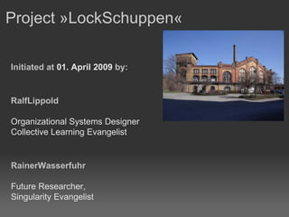Project »LockSchuppen«  Initiated at  01. April 2009  by: RalfLippold Organizational Systems Designer Collective Learning Evangelist RainerWasserfuhr Future Researcher,  Singularity Evangelist 