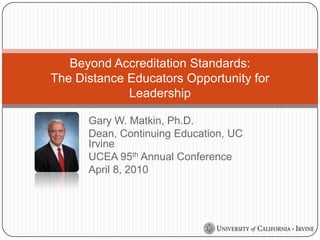 Gary W. Matkin, Ph.D. Dean, Continuing Education, UC Irvine UCEA 95th Annual Conference April 8, 2010 Beyond Accreditation Standards: The Distance Educators Opportunity for Leadership 