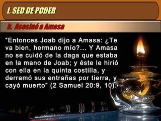 ““Entonces Joab dijo a Amasa: ¿TeEntonces Joab dijo a Amasa: ¿Te
va bien, hermano mío?... Y Amasava bien, hermano mío?... Y Amasa
no se cuidó de la daga que estabano se cuidó de la daga que estaba
en la mano de Joab; y éste le hirióen la mano de Joab; y éste le hirió
con ella en la quinta costilla, ycon ella en la quinta costilla, y
derramó sus entrañas por tierra, yderramó sus entrañas por tierra, y
cayó muerto” (2 Samuel 20:9, 10).cayó muerto” (2 Samuel 20:9, 10).
I. SED DE PODERI. SED DE PODER
 