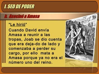 “Le hirió”
Cuando David envía
Amasa a reunir a las
tropas, Joab se dio cuenta
que era deja-do de lado y
comenzaba a perder su
cargo, por ello mata a
Amasa porque ya no era el
número uno del reino.
I. SED DE PODERI. SED DE PODER
 