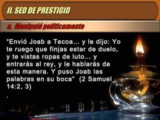 II. SED DE PRESTIGIOII. SED DE PRESTIGIO
“Envió Joab a Tecoa… y le dijo: Yo
te ruego que finjas estar de duelo,
y te vistas ropas de luto… y
entrarás al rey, y le hablarás de
esta manera. Y puso Joab las
palabras en su boca” (2 Samuel
14:2, 3)
.
 