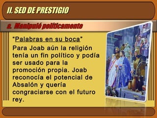 “Palabras en su boca”
Para Joab aún la religión
tenía un fin político y podía
ser usado para la
promoción propia. Joab
reconocía el potencial de
Absalón y quería
congraciarse con el futuro
rey.
II. SED DE PRESTIGIOII. SED DE PRESTIGIO
 