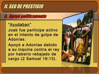 “Ayudaban”
Joab fue partícipe activo
en el intento de golpe de
Adonías.
Apoyó a Adonías debido
a su inquina contra el rey
por haberlo rebajado de
cargo (2 Samuel 19:13).
II. SED DE PRESTIGIOII. SED DE PRESTIGIO
 