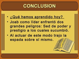 • ¿Qué hemos aprendido hoy?
• Joab como líder enfrentó dos
grandes peligros: Sed de poder y
prestigio a los cuales sucumbió.
• Al actuar de este modo trajo la
espada sobre sí mismo.
CONCLUSIONCONCLUSION
 