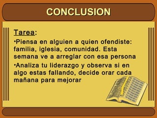 Tarea:
•Piensa en alguien a quien ofendiste:
familia, iglesia, comunidad. Esta
semana ve a arreglar con esa persona
•Analiza tu liderazgo y observa si en
algo estas fallando, decide orar cada
mañana para mejorar
CONCLUSIONCONCLUSION
 