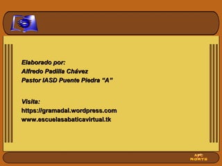 Elaborado por:Elaborado por:
Alfredo Padilla ChávezAlfredo Padilla Chávez
Pastor IASD Puente Piedra “A”Pastor IASD Puente Piedra “A”
Visita:Visita:
https://gramadal.wordpress.comhttps://gramadal.wordpress.com
www.escuelasabaticavirtual.tkwww.escuelasabaticavirtual.tk
 