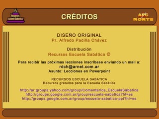 CRÉDITOSCRÉDITOS
DISEÑO ORIGINAL
Pr. Alfredo Padilla Chávez
Distribución
Recursos Escuela Sabática ©
Para recibir las próximas lecciones inscríbase enviando un mail a:
rdch@arnet.com.ar
Asunto: Lecciones en Powerpoint
RECURSOS ESCUELA SABATICA
Recursos gratuitos para la Escuela Sabática
http://ar.groups.yahoo.com/group/Comentarios_EscuelaSabatica
http://groups.google.com.ar/group/escuela-sabatica?hl=es
http://groups.google.com.ar/group/escuela-sabatica-ppt?hl=es
 