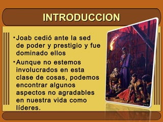• Joab cedió ante la sed
de poder y prestigio y fue
dominado ellos
• Aunque no estemos
involucrados en esta
clase de cosas, podemos
encontrar algunos
aspectos no agradables
en nuestra vida como
líderes.
INTRODUCCIONINTRODUCCION
 