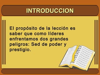 El propósito de la lección es
saber que como líderes
enfrentamos dos grandes
peligros: Sed de poder y
prestigio.
INTRODUCCIONINTRODUCCION
 