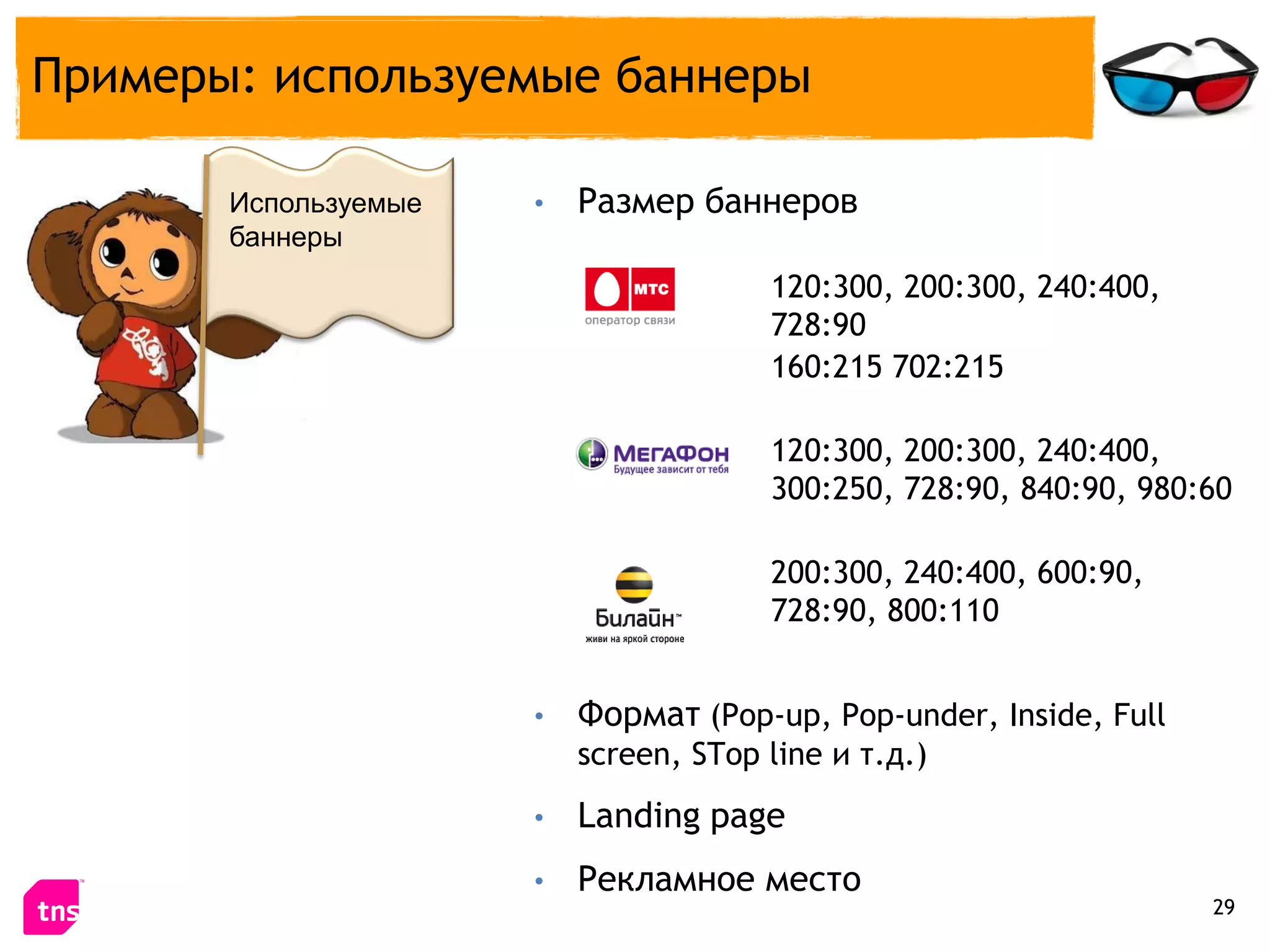 Примеры: используемые баннеры

       Используемые   •   Размер баннеров
       баннеры
                                       120:300, 200:300, 240:400,
                                       728:90
                                       160:215 702:215

                                       120:300, 200:300, 240:400,
                                       300:250, 728:90, 840:90, 980:60

                                       200:300, 240:400, 600:90,
                                       728:90, 800:110


                      •   Формат (Pop-up, Pop-under, Inside, Full
                          screen, STop line и т.д.)
                      •   Landing page
                      •   Рекламное место
                                                                    29
 