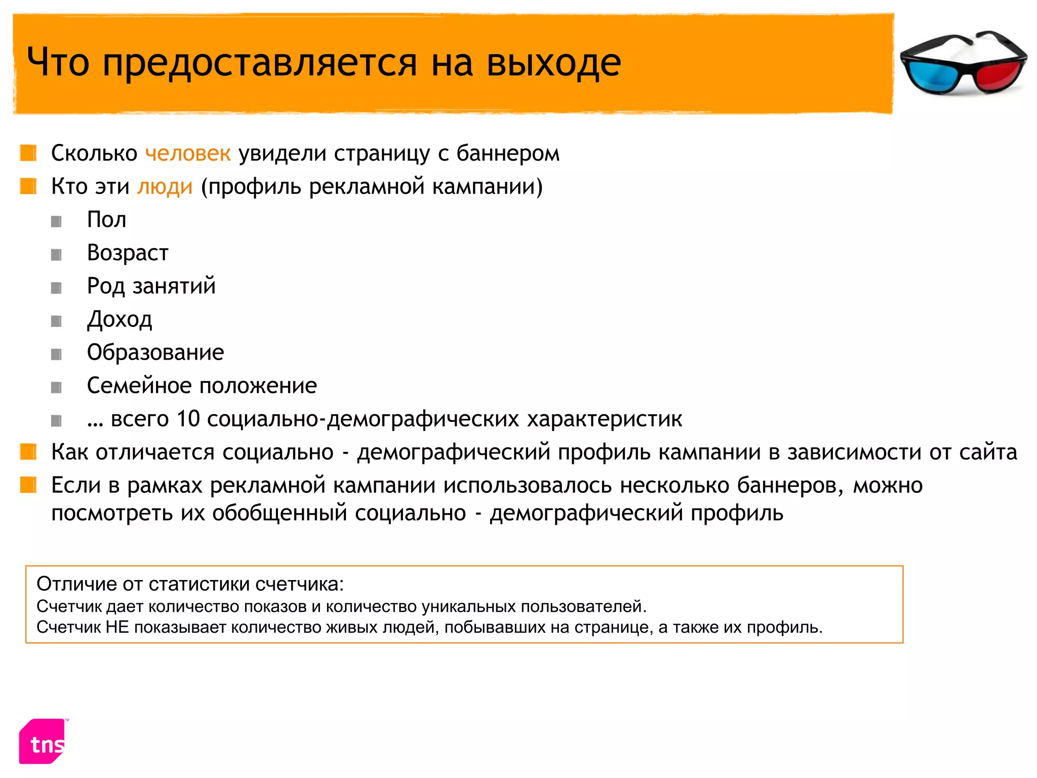 Что предоставляется на выходе

 Сколько человек увидели страницу с баннером
 Кто эти люди (профиль рекламной кампании)
    Пол
    Возраст
    Род занятий
    Доход
    Образование
    Семейное положение
    … всего 10 социально-демографических характеристик
 Как отличается социально - демографический профиль кампании в зависимости от сайта
 Если в рамках рекламной кампании использовалось несколько баннеров, можно
 посмотреть их обобщенный социально - демографический профиль


Отличие от статистики счетчика:
Счетчик дает количество показов и количество уникальных пользователей.
Счетчик НЕ показывает количество живых людей, побывавших на странице, а также их профиль.
 