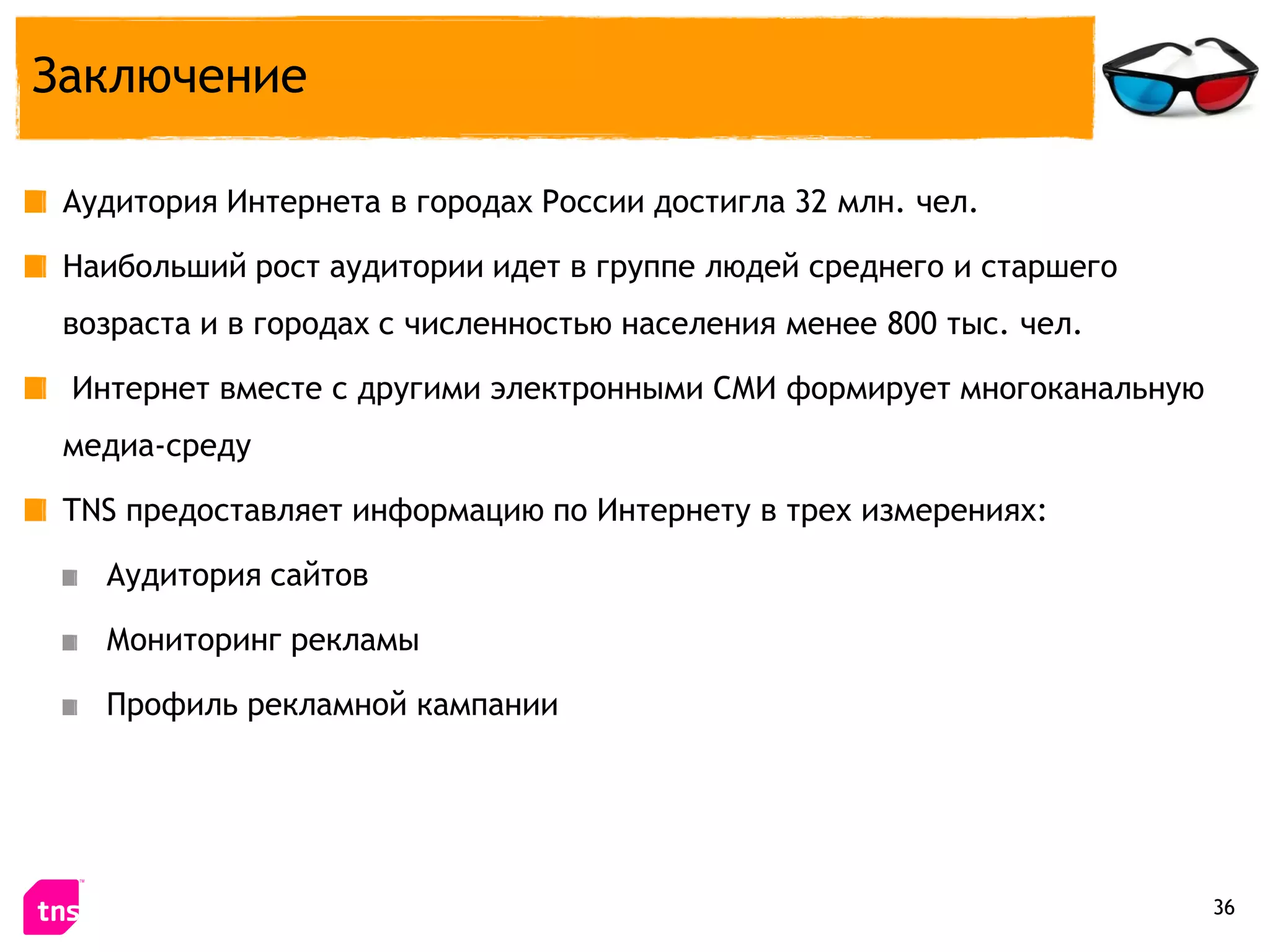Заключение

 Аудитория Интернета в городах России достигла 32 млн. чел.

 Наибольший рост аудитории идет в группе людей среднего и старшего
 возраста и в городах с численностью населения менее 800 тыс. чел.

 Интернет вместе с другими электронными СМИ формирует многоканальную
 медиа-среду

 TNS предоставляет информацию по Интернету в трех измерениях:

   Аудитория сайтов

   Мониторинг рекламы

   Профиль рекламной кампании




                                                                       36
 