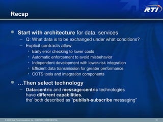 Recap
 Start with architecture for data, services
– Q: What data is to be exchanged under what conditions?
– Explicit contracts allow:
• Early error checking to lower costs
• Automatic enforcement to avoid misbehavior
• Independent development with lower-risk integration
• Efficient data transmission for greater performance
• COTS tools and integration components
 …Then select technology
– Data-centric and message-centric technologies
have different capabilities,
tho’ both described as “publish-subscribe messaging”
© 2009 Real-Time Innovations, Inc. COMPANY CONFIDENTIAL 10
 