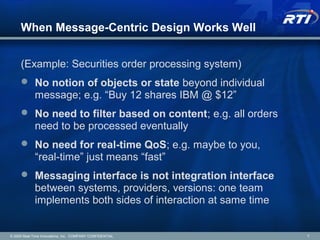 When Message-Centric Design Works Well
(Example: Securities order processing system)
 No notion of objects or state beyond individual
message; e.g. “Buy 12 shares IBM @ $12”
 No need to filter based on content; e.g. all orders
need to be processed eventually
 No need for real-time QoS; e.g. maybe to you,
“real-time” just means “fast”
 Messaging interface is not integration interface
between systems, providers, versions: one team
implements both sides of interaction at same time
© 2009 Real-Time Innovations, Inc. COMPANY CONFIDENTIAL 7
 