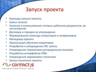 Запуск проекта Команда запуска проекта Сроки запуска Наличие и использование готовых шаблонов документов, их согласование Договора и порядок их утверждения Формирование команды операторов и супервизоров Менеджер проекта Организация обучения операторов Разработка и утверждение  IVR , запись Утверждение параметров распределения вызовов   Разработка интерфейсов  CRM Утверждение параметров статистики Запуск пилотного проекта 