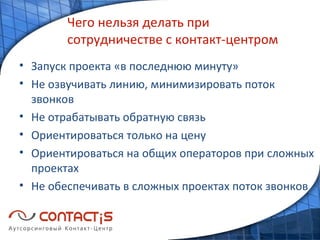 Чего нельзя делать при сотрудничестве с контакт-центром Запуск проекта «в последнюю минуту» Не озвучивать линию, минимизировать поток звонков Не отрабатывать обратную связь Ориентироваться только на цену Ориентироваться на общих операторов при сложных проектах Не обеспечивать в сложных проектах поток звонков 