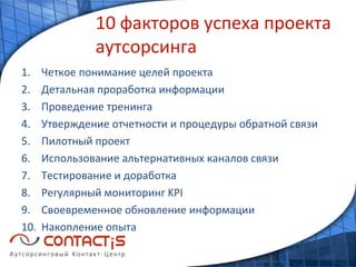 10 факторов успеха проекта аутсорсинга Четкое понимание целей проекта Детальная проработка информации Проведение тренинга Утверждение отчетности и процедуры обратной связи Пилотный проект Использование альтернативных каналов связи Тестирование и доработка Регулярный мониторинг  KPI Своевременное обновление информации Накопление опыта 