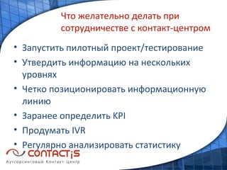 Что желательно делать при сотрудничестве с контакт-центром Запустить пилотный проект/тестирование Утвердить информацию на нескольких уровнях Четко позиционировать информационную линию Заранее определить  KPI Продумать  IVR Регулярно анализировать статистику 